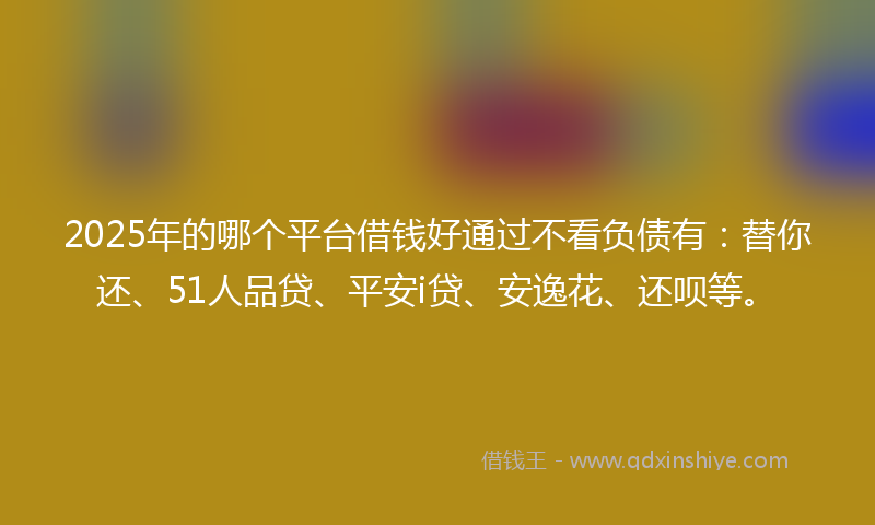 2025年的哪个平台借钱好通过不看负债有：替你还、51人品贷、平安i贷、安逸花、还呗等。