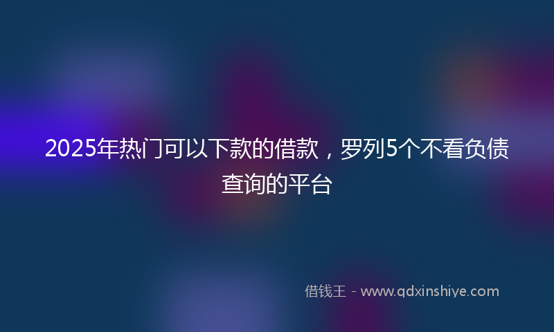 2025年热门可以下款的借款，罗列5个不看负债查询的平台