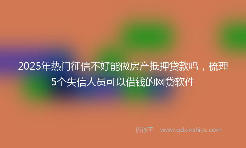 2025年热门征信不好能做房产抵押贷款吗，梳理5个失信人员可以借钱的网贷软件