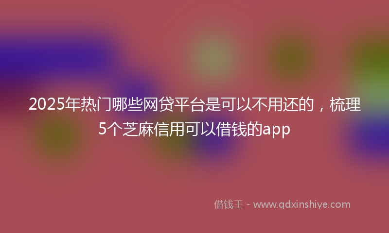 2025年热门哪些网贷平台是可以不用还的，梳理5个芝麻信用可以借钱的app