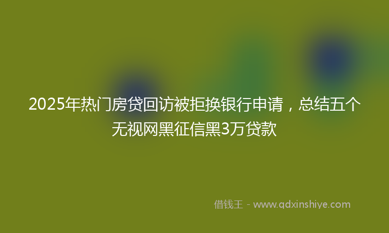 2025年热门房贷回访被拒换银行申请，总结五个无视网黑征信黑3万贷款