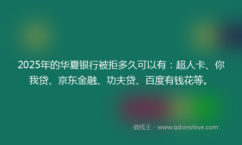 2025年的华夏银行被拒多久可以有：超人卡、你我贷、京东金融、功夫贷、百度有钱花等。