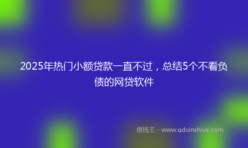 2025年热门小额贷款一直不过，总结5个不看负债的网贷软件