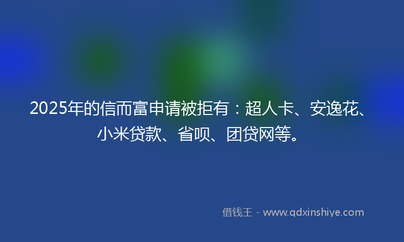 2025年的信而富申请被拒有：超人卡、安逸花、小米贷款、省呗、团贷网等。
