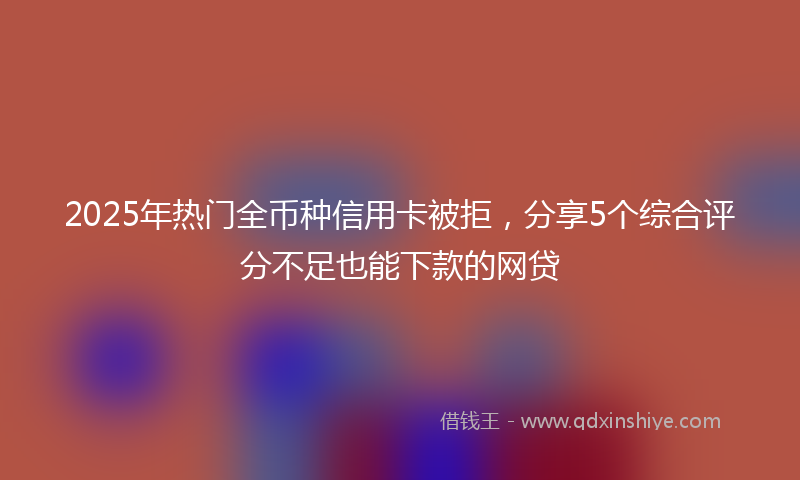 2025年热门全币种信用卡被拒，分享5个综合评分不足也能下款的网贷