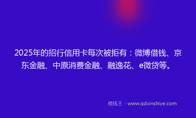 2025年的招行信用卡每次被拒有：微博借钱、京东金融、中原消费金融、融逸花、e微贷等。