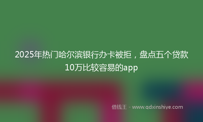 2025年热门哈尔滨银行办卡被拒，盘点五个贷款10万比较容易的app