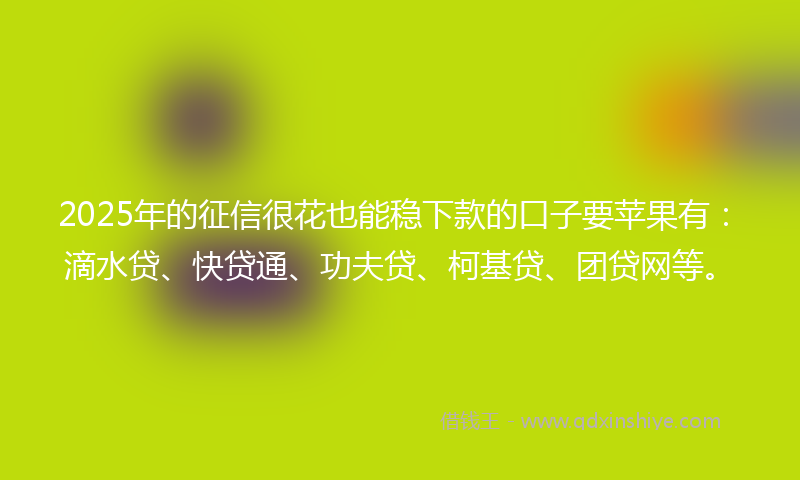 2025年的征信很花也能稳下款的口子要苹果有：滴水贷、快贷通、功夫贷、柯基贷、团贷网等。