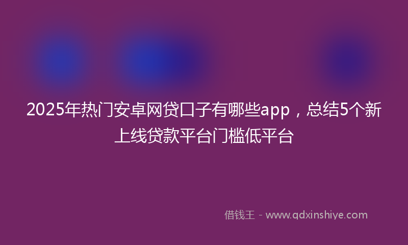 2025年热门安卓网贷口子有哪些app，总结5个新上线贷款平台门槛低平台