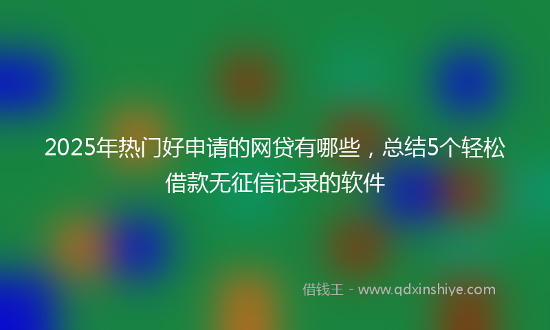 2025年热门好申请的网贷有哪些，总结5个轻松借款无征信记录的软件