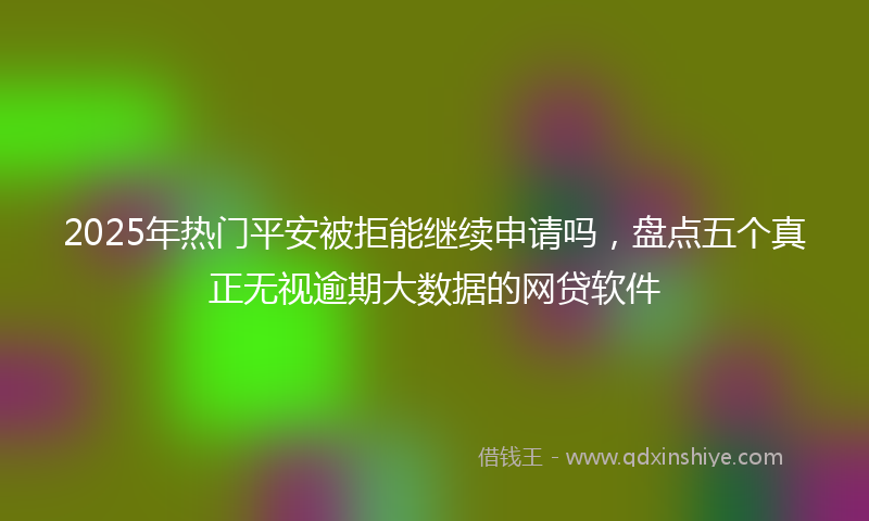 2025年热门平安被拒能继续申请吗，盘点五个真正无视逾期大数据的网贷软件