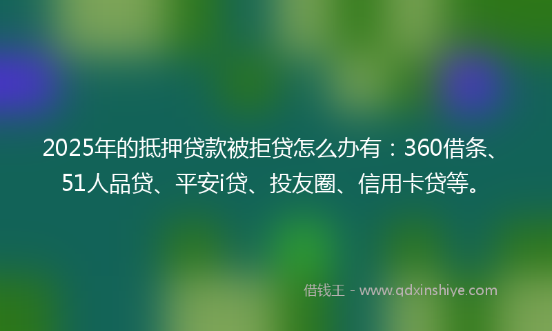 2025年的抵押贷款被拒贷怎么办有：360借条、51人品贷、平安i贷、投友圈、信用卡贷等。