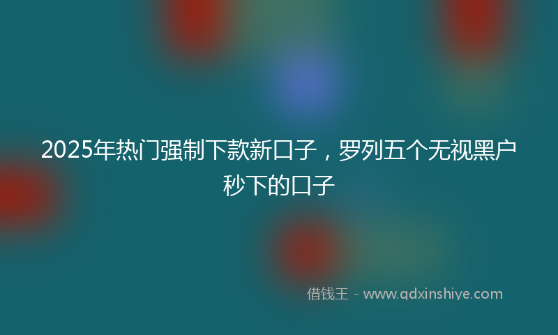 2025年热门强制下款新口子，罗列五个无视黑户秒下的口子