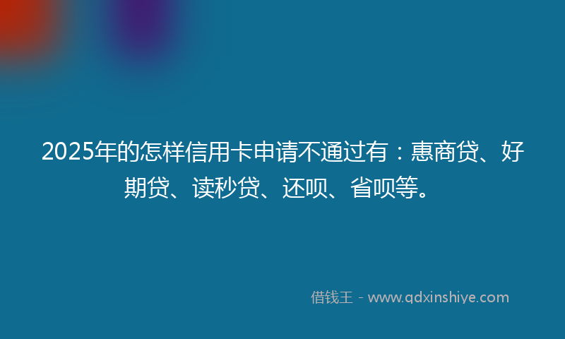 2025年的怎样信用卡申请不通过有：惠商贷、好期贷、读秒贷、还呗、省呗等。