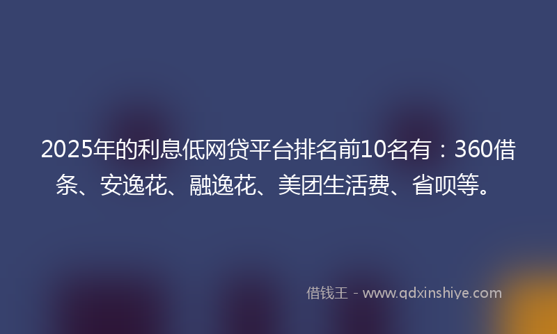 2025年的利息低网贷平台排名前10名有：360借条、安逸花、融逸花、美团生活费、省呗等。