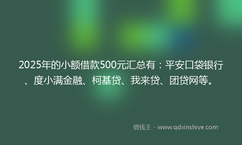 2025年的小额借款500元汇总有：平安口袋银行、度小满金融、柯基贷、我来贷、团贷网等。