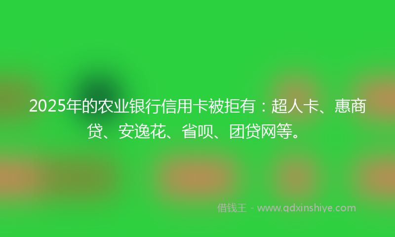 2025年的农业银行信用卡被拒有：超人卡、惠商贷、安逸花、省呗、团贷网等。