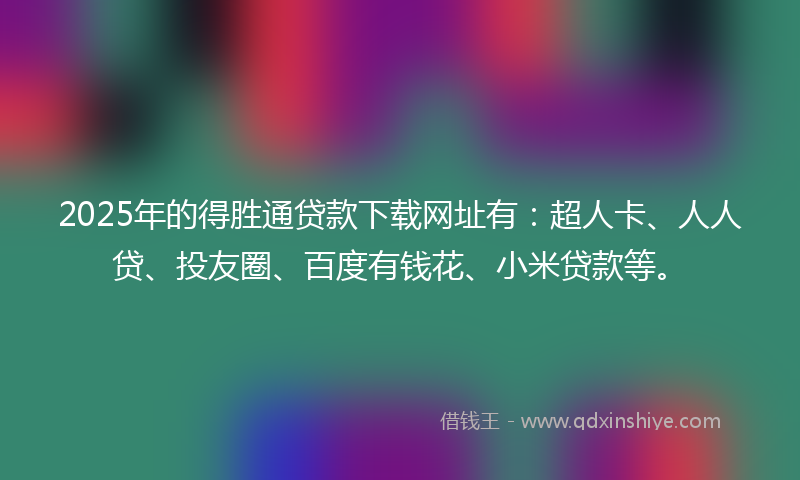 2025年的得胜通贷款下载网址有：超人卡、人人贷、投友圈、百度有钱花、小米贷款等。
