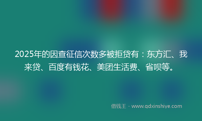 2025年的因查征信次数多被拒贷有：东方汇、我来贷、百度有钱花、美团生活费、省呗等。