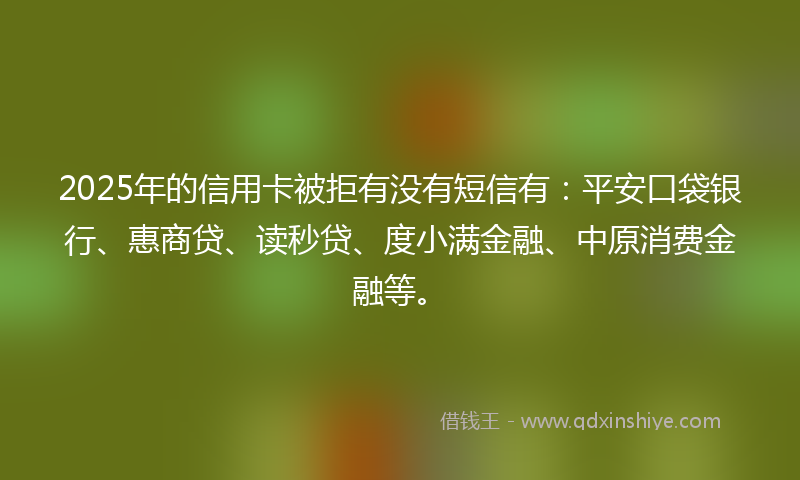 2025年的信用卡被拒有没有短信有：平安口袋银行、惠商贷、读秒贷、度小满金融、中原消费金融等。