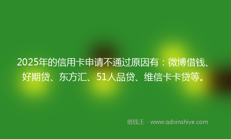 2025年的信用卡申请不通过原因有：微博借钱、好期贷、东方汇、51人品贷、维信卡卡贷等。
