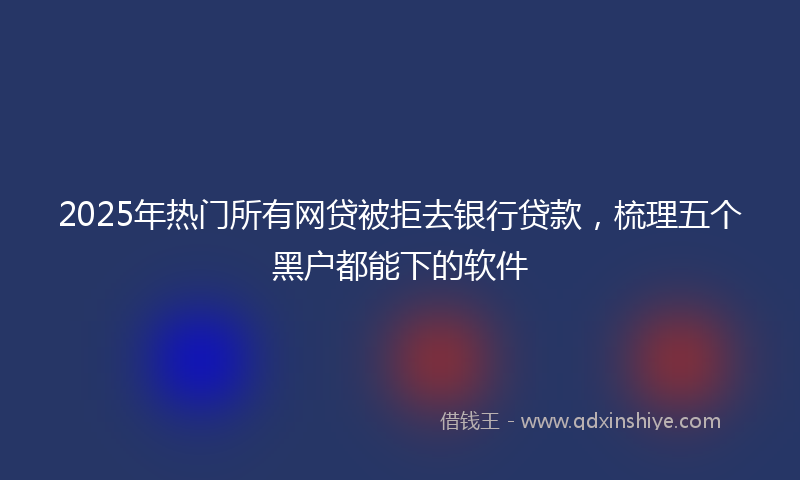 2025年热门所有网贷被拒去银行贷款，梳理五个黑户都能下的软件