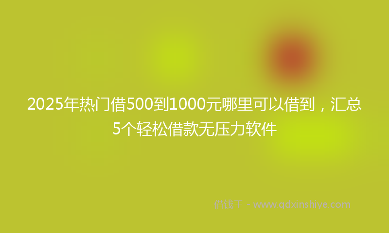 2025年热门借500到1000元哪里可以借到，汇总5个轻松借款无压力软件