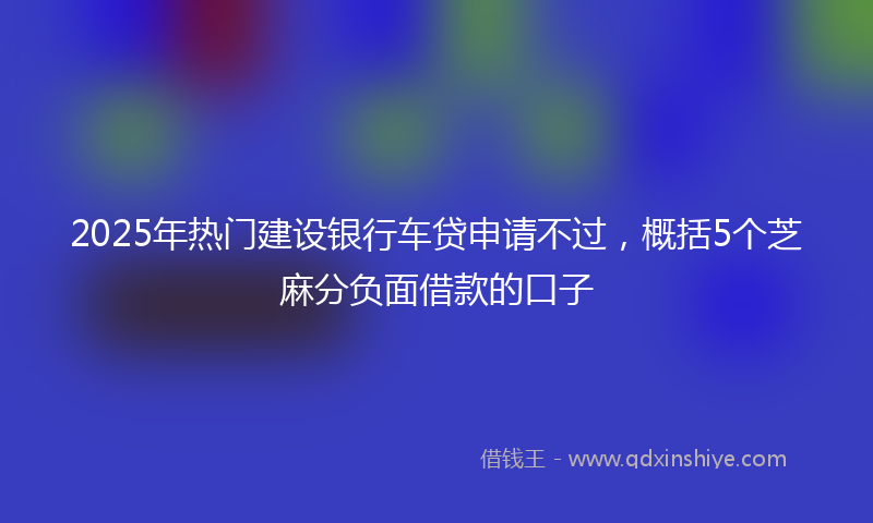 2025年热门建设银行车贷申请不过，概括5个芝麻分负面借款的口子