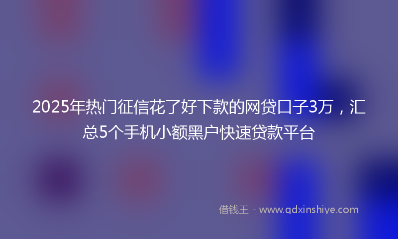 2025年热门征信花了好下款的网贷口子3万，汇总5个手机小额黑户快速贷款平台