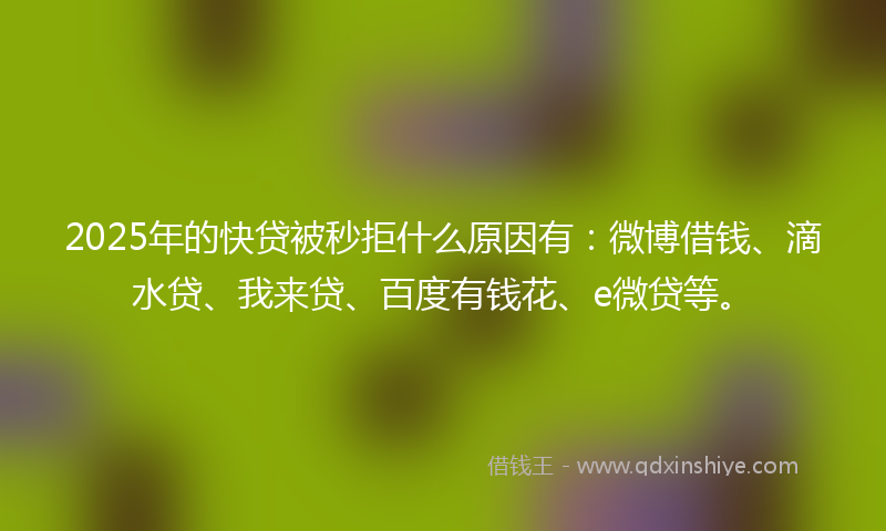 2025年的快贷被秒拒什么原因有：微博借钱、滴水贷、我来贷、百度有钱花、e微贷等。
