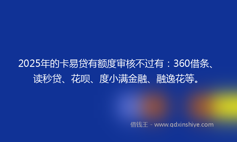2025年的卡易贷有额度审核不过有：360借条、读秒贷、花呗、度小满金融、融逸花等。