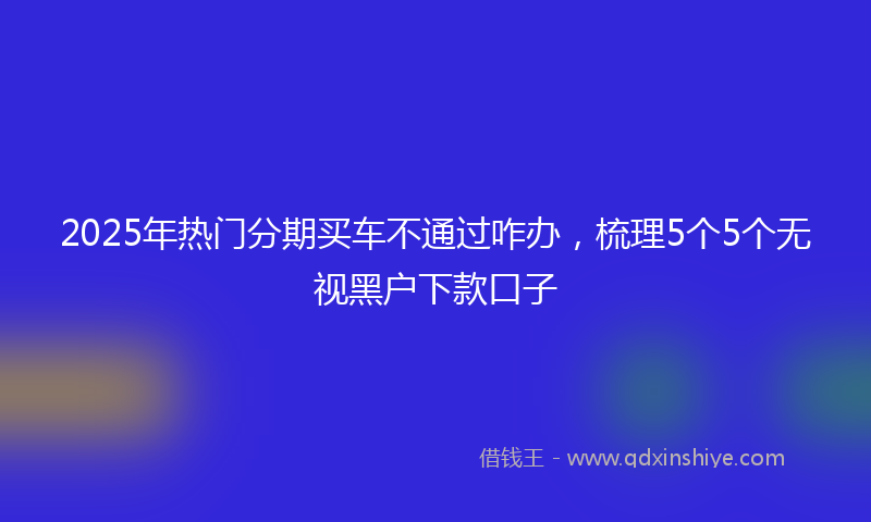 2025年热门分期买车不通过咋办，梳理5个5个无视黑户下款口子