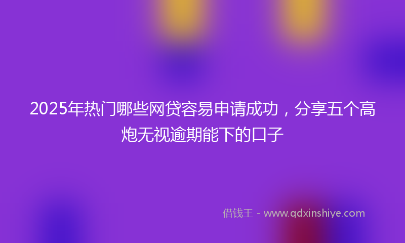 2025年热门哪些网贷容易申请成功，分享五个高炮无视逾期能下的口子