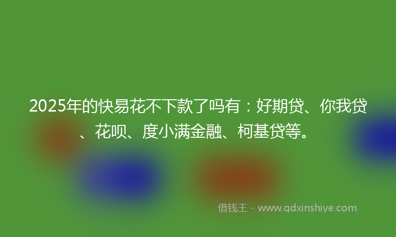 2025年的快易花不下款了吗有：好期贷、你我贷、花呗、度小满金融、柯基贷等。