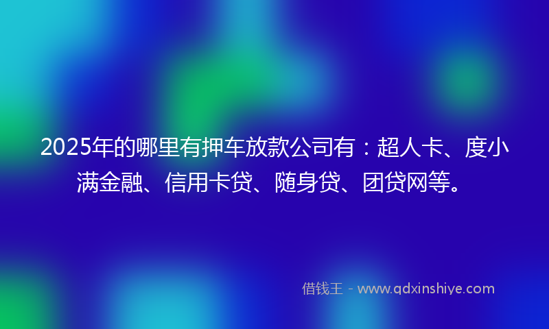 2025年的哪里有押车放款公司有：超人卡、度小满金融、信用卡贷、随身贷、团贷网等。