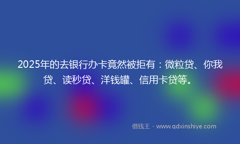 2025年的去银行办卡竟然被拒有：微粒贷、你我贷、读秒贷、洋钱罐、信用卡贷等。