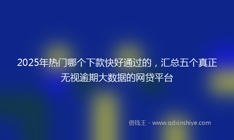 2025年热门哪个下款快好通过的，汇总五个真正无视逾期大数据的网贷平台