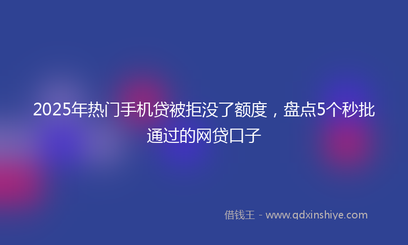2025年热门手机贷被拒没了额度，盘点5个秒批通过的网贷口子