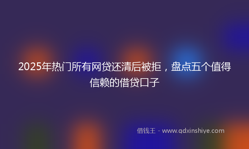 2025年热门所有网贷还清后被拒，盘点五个值得信赖的借贷口子