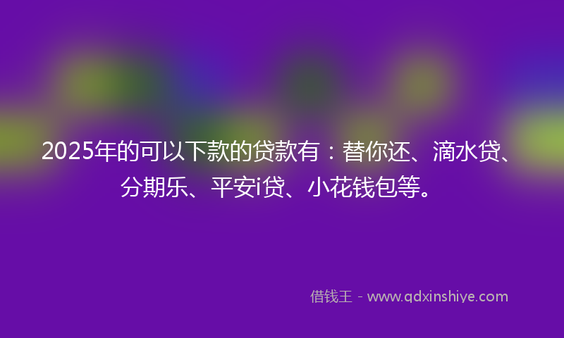 2025年的可以下款的贷款有：替你还、滴水贷、分期乐、平安i贷、小花钱包等。
