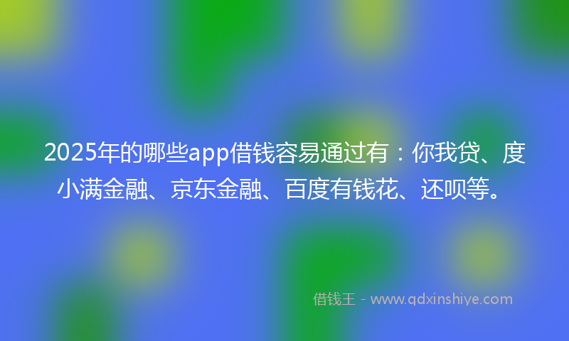 2025年的哪些app借钱容易通过有：你我贷、度小满金融、京东金融、百度有钱花、还呗等。