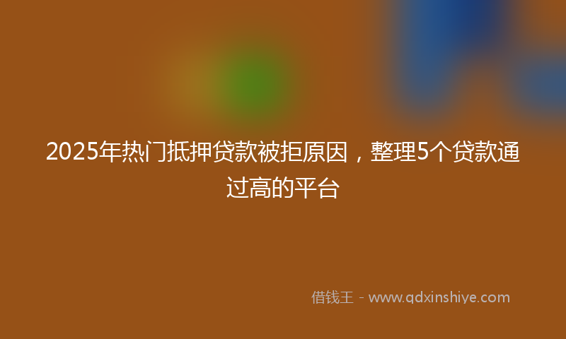 2025年热门抵押贷款被拒原因，整理5个贷款通过高的平台