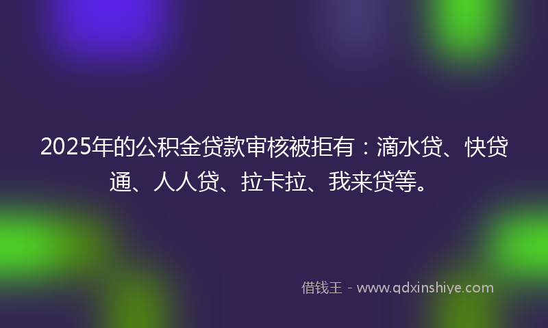2025年的公积金贷款审核被拒有：滴水贷、快贷通、人人贷、拉卡拉、我来贷等。