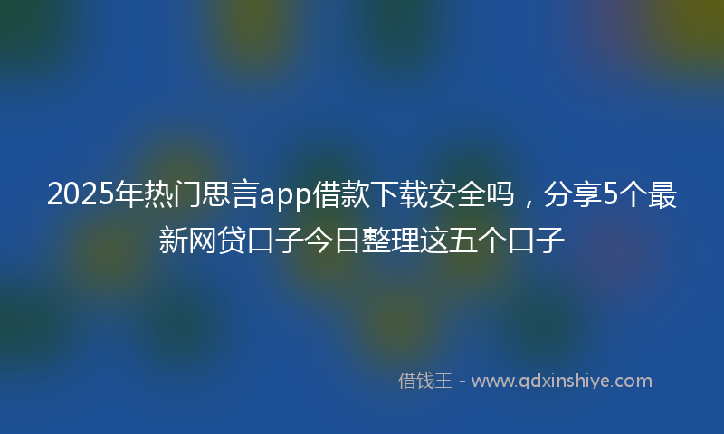 2025年热门思言app借款下载安全吗，分享5个最新网贷口子今日整理这五个口子