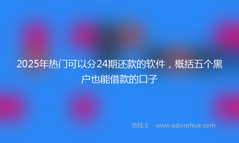 2025年热门可以分24期还款的软件，概括五个黑户也能借款的口子