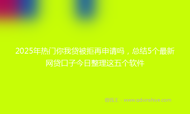2025年热门你我贷被拒再申请吗，总结5个最新网贷口子今日整理这五个软件
