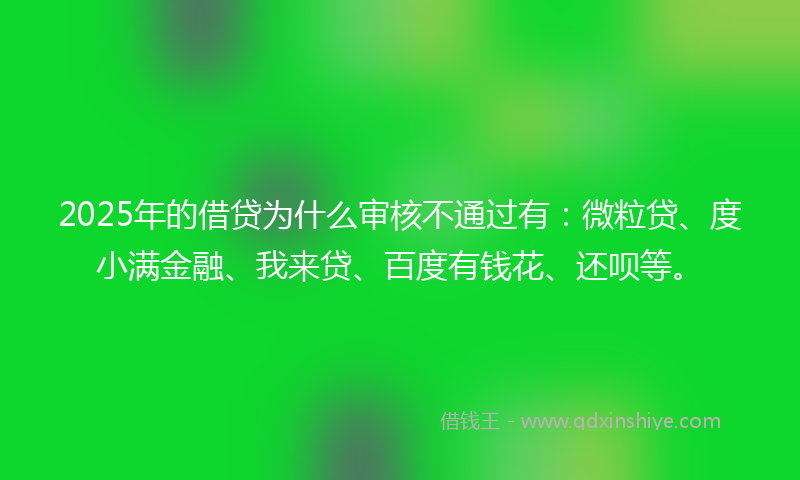 2025年的借贷为什么审核不通过有：微粒贷、度小满金融、我来贷、百度有钱花、还呗等。