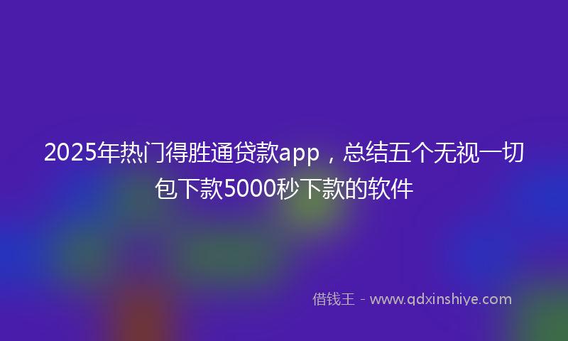 2025年热门得胜通贷款app，总结五个无视一切包下款5000秒下款的软件