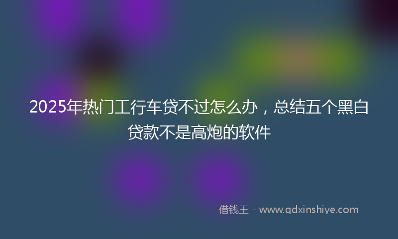 2025年热门工行车贷不过怎么办，总结五个黑白贷款不是高炮的软件