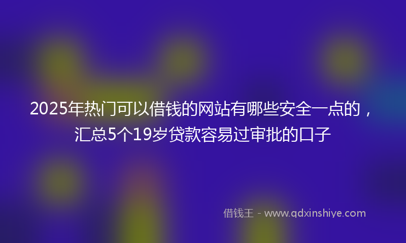 2025年热门可以借钱的网站有哪些安全一点的，汇总5个19岁贷款容易过审批的口子